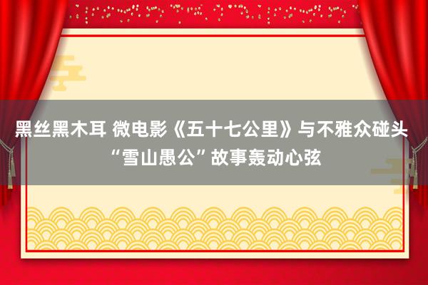 黑丝黑木耳 微电影《五十七公里》与不雅众碰头 “雪山愚公”故事轰动心弦