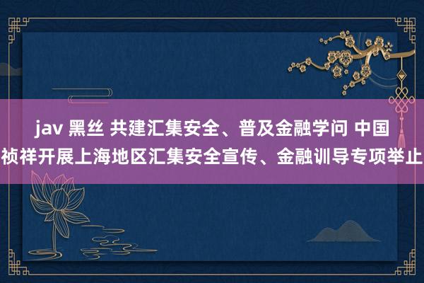 jav 黑丝 共建汇集安全、普及金融学问 中国祯祥开展上海地区汇集安全宣传、金融训导专项举止