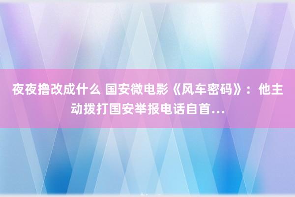 夜夜撸改成什么 国安微电影《风车密码》：他主动拨打国安举报电话自首…