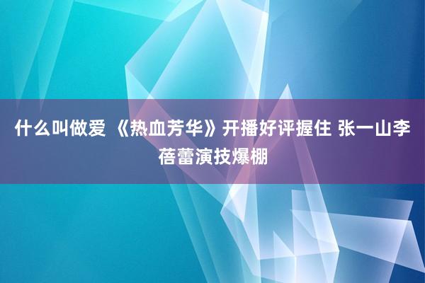 什么叫做爱 《热血芳华》开播好评握住 张一山李蓓蕾演技爆棚