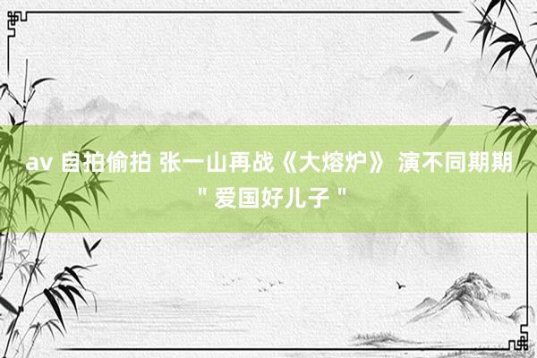 av 自拍偷拍 张一山再战《大熔炉》 演不同期期＂爱国好儿子＂