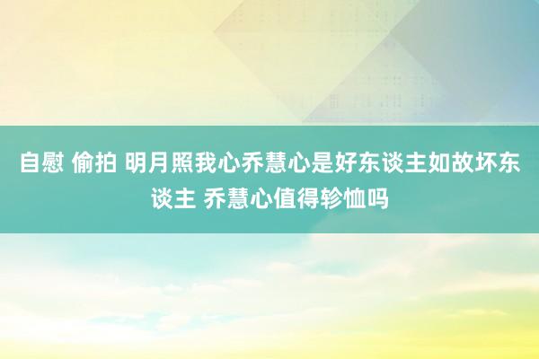 自慰 偷拍 明月照我心乔慧心是好东谈主如故坏东谈主 乔慧心值得轸恤吗