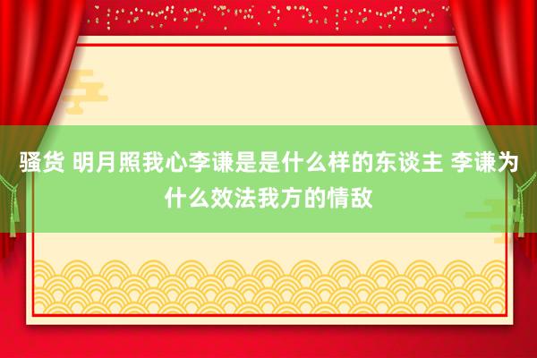 骚货 明月照我心李谦是是什么样的东谈主 李谦为什么效法我方的情敌