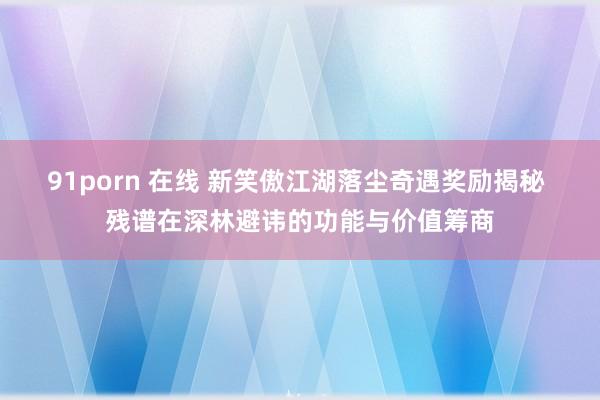 91porn 在线 新笑傲江湖落尘奇遇奖励揭秘 残谱在深林避讳的功能与价值筹商