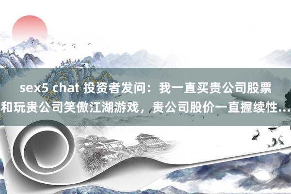 sex5 chat 投资者发问：我一直买贵公司股票和玩贵公司笑傲江湖游戏，贵公司股价一直握续性...