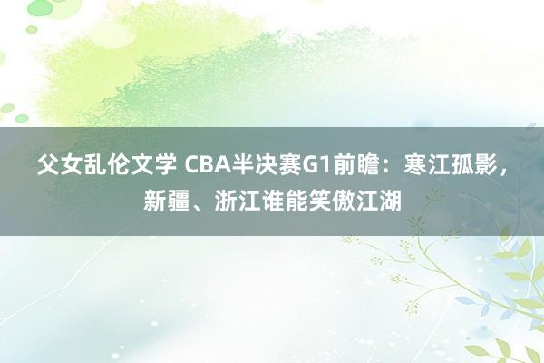 父女乱伦文学 CBA半决赛G1前瞻：寒江孤影，新疆、浙江谁能笑傲江湖