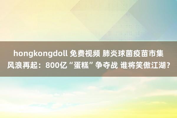 hongkongdoll 免费视频 肺炎球菌疫苗市集风浪再起：800亿“蛋糕”争夺战 谁将笑傲江湖？