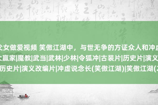 父女做爱视频 笑傲江湖中，与世无争的方证众人和冲虚说念长，其实才是最大赢家|魔教|武当|武林|少林|令狐冲|古装片|历史片|演义改编片|冲虚说念长(笑傲江湖)|笑傲江湖(2013年电视剧)