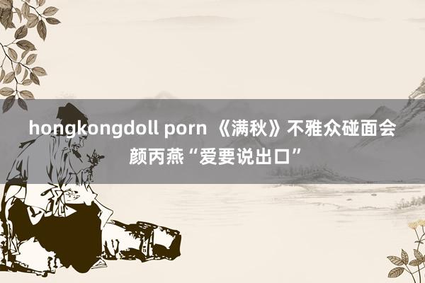 hongkongdoll porn 《满秋》不雅众碰面会 颜丙燕“爱要说出口”