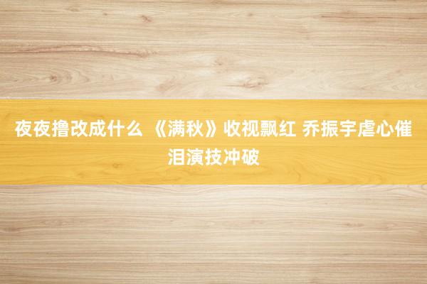 夜夜撸改成什么 《满秋》收视飘红 乔振宇虐心催泪演技冲破