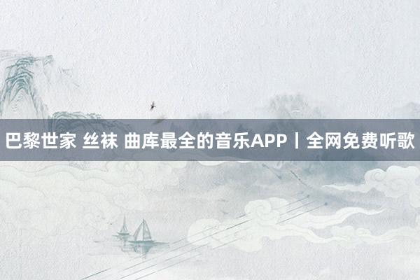 巴黎世家 丝袜 曲库最全的音乐APP丨全网免费听歌