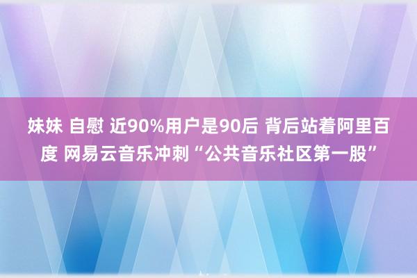 妹妹 自慰 近90%用户是90后 背后站着阿里百度 网易云音乐冲刺“公共音乐社区第一股”