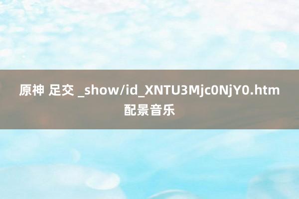 原神 足交 _show/id_XNTU3Mjc0NjY0.htm配景音乐