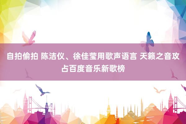 自拍偷拍 陈洁仪、徐佳莹用歌声语言 天籁之音攻占百度音乐新歌榜