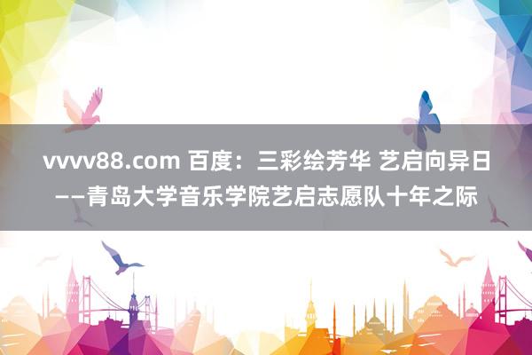 vvvv88.com 百度：三彩绘芳华 艺启向异日——青岛大学音乐学院艺启志愿队十年之际