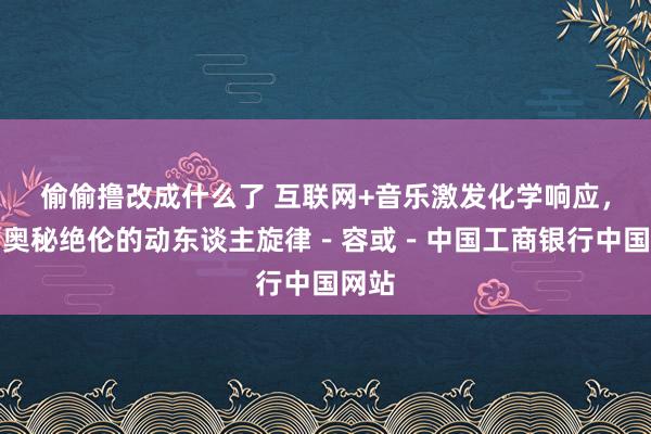 偷偷撸改成什么了 互联网+音乐激发化学响应，谱写奥秘绝伦的动东谈主旋律－容或－中国工商银行中国网站