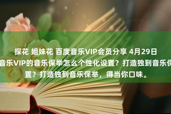 探花 姐妹花 百度音乐VIP会员分享 4月29日更新第7批，百度音乐VIP的音乐保举怎么个性化设置？打造独到音乐保举，得当你口味。