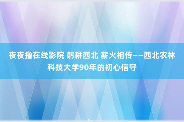 夜夜撸在线影院 躬耕西北 薪火相传——西北农林科技大学90年的初心信守