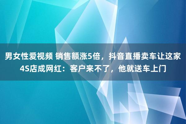 男女性爱视频 销售额涨5倍，抖音直播卖车让这家4S店成网红：客户来不了，他就送车上门