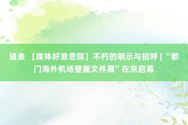 骚麦 【媒体好意思院】不朽的明示与招呼 | “都门海外机场壁画文件展”在京启幕