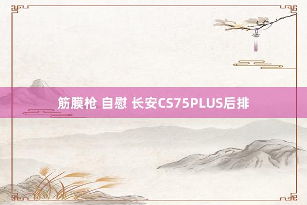 筋膜枪 自慰 长安CS75PLUS后排