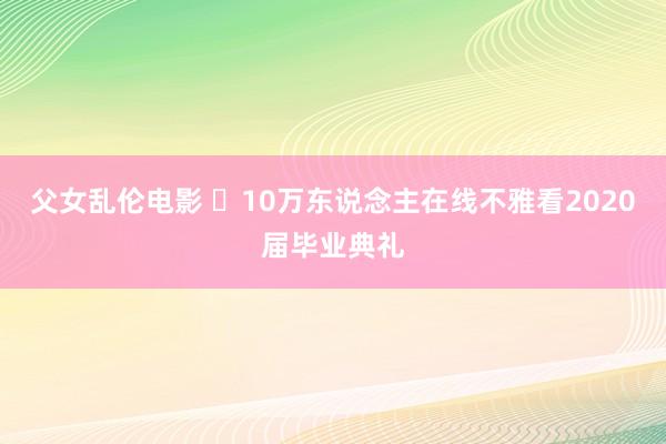 父女乱伦电影 ​10万东说念主在线不雅看2020届毕业典礼