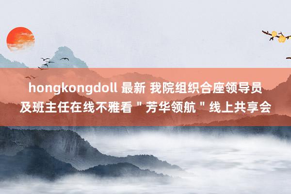 hongkongdoll 最新 我院组织合座领导员及班主任在线不雅看＂芳华领航＂线上共享会