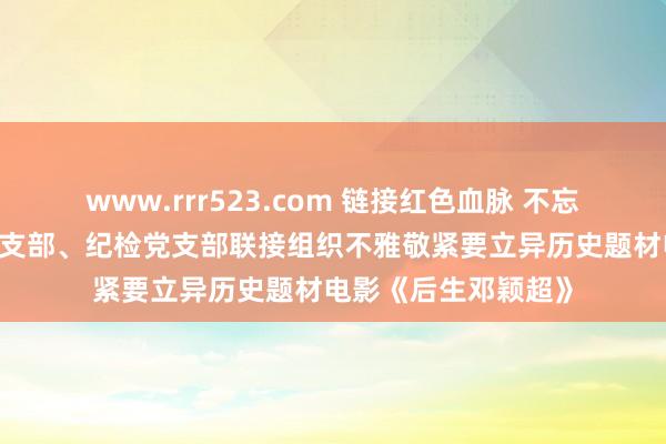 www.rrr523.com 链接红色血脉 不忘初心折务——党群党支部、纪检党支部联接组织不雅敬紧要立异历史题材电影《后生邓颖超》