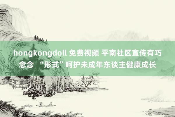 hongkongdoll 免费视频 平南社区宣传有巧念念  “形式”呵护未成年东谈主健康成长