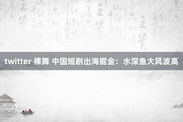 twitter 裸舞 中国短剧出海掘金：水深鱼大风波高