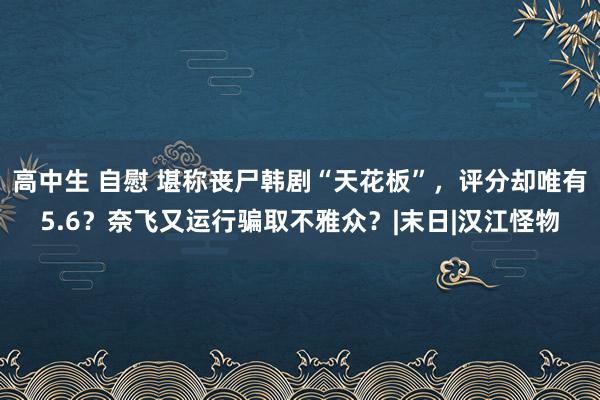 高中生 自慰 堪称丧尸韩剧“天花板”，评分却唯有5.6？奈飞又运行骗取不雅众？|末日|汉江怪物