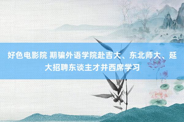 好色电影院 期骗外语学院赴吉大、东北师大、延大招聘东谈主才并西席学习