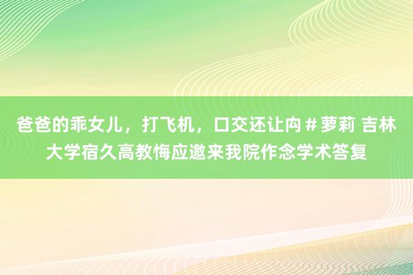 爸爸的乖女儿，打飞机，口交还让禸＃萝莉 吉林大学宿久高教悔应邀来我院作念学术答复