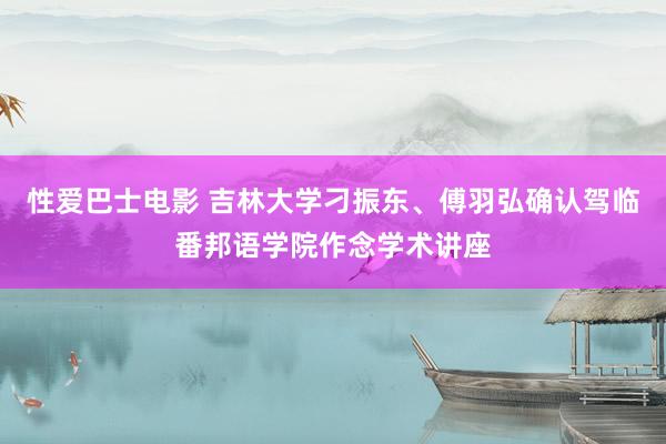 性爱巴士电影 吉林大学刁振东、傅羽弘确认驾临番邦语学院作念学术讲座