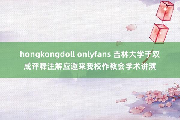 hongkongdoll onlyfans 吉林大学于双成评释注解应邀来我校作教会学术讲演