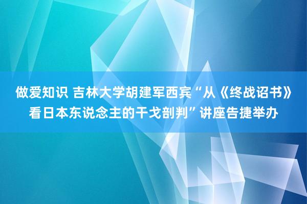 做爱知识 吉林大学胡建军西宾“从《终战诏书》看日本东说念主的干戈剖判”讲座告捷举办