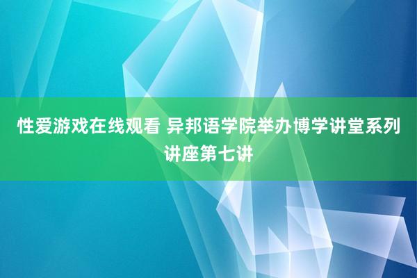 性爱游戏在线观看 异邦语学院举办博学讲堂系列讲座第七讲