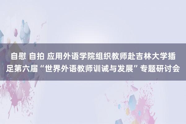 自慰 自拍 应用外语学院组织教师赴吉林大学插足第六届“世界外语教师训诫与发展”专题研讨会