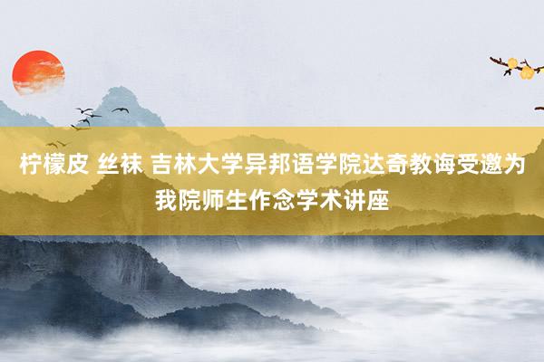 柠檬皮 丝袜 吉林大学异邦语学院达奇教诲受邀为我院师生作念学术讲座