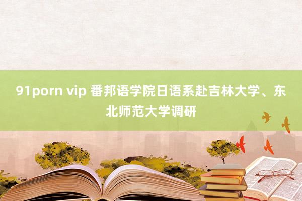 91porn vip 番邦语学院日语系赴吉林大学、东北师范大学调研