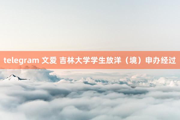 telegram 文爱 吉林大学学生放洋（境）申办经过