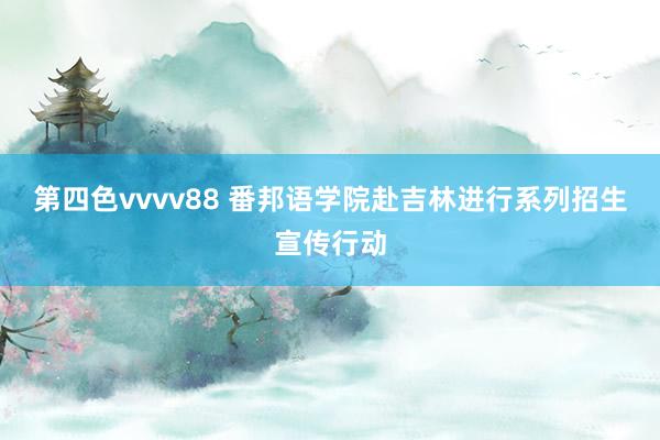 第四色vvvv88 番邦语学院赴吉林进行系列招生宣传行动