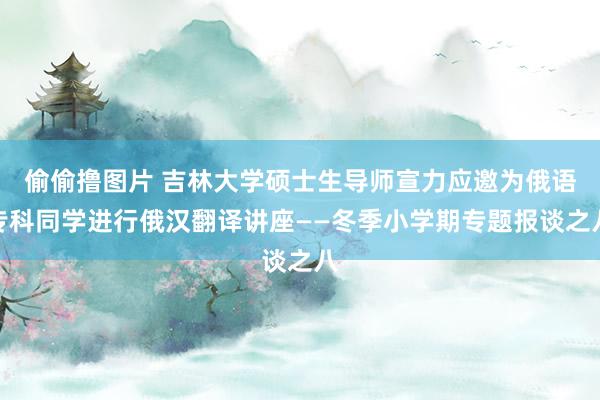 偷偷撸图片 吉林大学硕士生导师宣力应邀为俄语专科同学进行俄汉翻译讲座——冬季小学期专题报谈之八