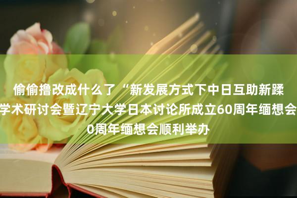 偷偷撸改成什么了 “新发展方式下中日互助新蹂躏”国际学术研讨会暨辽宁大学日本讨论所成立60周年缅想会顺利举办