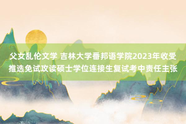 父女乱伦文学 吉林大学番邦语学院2023年收受推选免试攻读硕士学位连接生复试考中责任主张