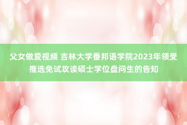 父女做爱视频 吉林大学番邦语学院2023年领受推选免试攻读硕士学位盘问生的告知